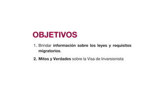OBJETIVOS
1. Brindar información sobre los leyes y requisitos
migratorios.
2. Mitos y Verdades sobre la Visa de Inversionista
 