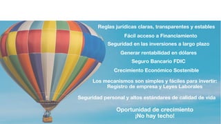 Reglas jurídicas claras, transparentes y estables
Seguridad personal y altos estándares de calidad de vida
Generar rentabilidad en dólares
Oportunidad de crecimiento
¡No hay techo!
Los mecanismos son simples y fáciles para invertir:
Registro de empresa y Leyes Laborales
Fácil acceso a Financiamiento
Seguridad en las inversiones a largo plazo
Seguro Bancario FDIC
Crecimiento Económico Sostenible
 