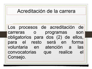 Acreditación de la carrera
Los procesos de acreditación de
carreras o programas son
obligatorios para dos (2) de ellos,
para el resto será en forma
voluntaria en atención a las
convocatorias que realice el
Consejo.
Los procesos de acreditación de
carreras o programas son
obligatorios para dos (2) de ellos,
para el resto será en forma
voluntaria en atención a las
convocatorias que realice el
Consejo.
 