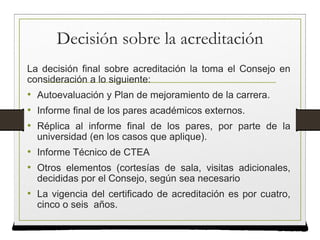 Decisión sobre la acreditación
La decisión final sobre acreditación la toma el Consejo en
consideración a lo siguiente:
• Autoevaluación y Plan de mejoramiento de la carrera.
• Informe final de los pares académicos externos.
• Réplica al informe final de los pares, por parte de la
universidad (en los casos que aplique).
• Informe Técnico de CTEA
• Otros elementos (cortesías de sala, visitas adicionales,
decididas por el Consejo, según sea necesario
• La vigencia del certificado de acreditación es por cuatro,
cinco o seis años.
 