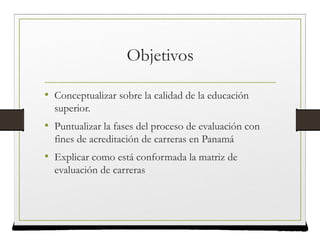 Objetivos
• Conceptualizar sobre la calidad de la educación
superior.
• Puntualizar la fases del proceso de evaluación con
fines de acreditación de carreras en Panamá
• Explicar como está conformada la matriz de
evaluación de carreras
 