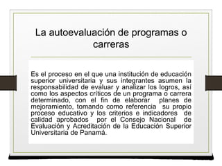 La autoevaluación de programas o
carreras
Es el proceso en el que una institución de educación
superior universitaria y sus integrantes asumen la
responsabilidad de evaluar y analizar los logros, así
como los aspectos críticos de un programa o carrera
determinado, con el fin de elaborar planes de
mejoramiento, tomando como referencia su propio
proceso educativo y los criterios e indicadores de
calidad aprobados por el Consejo Nacional de
Evaluación y Acreditación de la Educación Superior
Universitaria de Panamá.
 