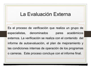 La Evaluación Externa
Es el proceso de verificación que realiza un grupo de
especialistas, denominados pares académicos
externos. La verificación se realiza con el contenido del
informe de autoevaluación, el plan de mejoramiento y
las condiciones internas de operación de los programas
o carreras. Este proceso concluye con el informe final.
Es el proceso de verificación que realiza un grupo de
especialistas, denominados pares académicos
externos. La verificación se realiza con el contenido del
informe de autoevaluación, el plan de mejoramiento y
las condiciones internas de operación de los programas
o carreras. Este proceso concluye con el informe final.
 