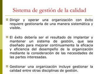 Sistema de gestión de la calidad


Dirigir y operar una organización con éxito
requiere gestionarla de una manera sistemática y
visible.



El éxito debería ser el resultado de implantar y
mantener un sistema de gestión, que sea
diseñado para mejorar continuamente la eficacia
y eficiencia del desempeño de la organización
mediante la consideración de las necesidades de
las partes interesadas.



Gestionar una organización incluye gestionar la
calidad entre otras disciplinas de gestión.

 