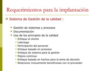 Requerimientos para la implantación


Sistema de Gestión de la calidad :




Gestión de sistemas y procesos
Documentación
Uso de los principios de la calidad









Enfoque al cliente
Liderazgo
Participación del personal
Enfoque basado en procesos
Enfoque de sistema para la gestión
Mejora continua
Enfoque basado en hechos para la toma de decisión
Relaciones mutuamente beneficiosas con el proveedor

 