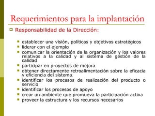 Requerimientos para la implantación


Responsabilidad de la Dirección:











establecer una visión, políticas y objetivos estratégicos
liderar con el ejemplo
comunicar la orientación de la organización y los valores
relativos a la calidad y al sistema de gestión de la
calidad
participar en proyectos de mejora
obtener directamente retroalimentación sobre la eficacia
y eficiencia del sistema.
identificar los procesos de realización del producto o
servicio
identificar los procesos de apoyo
crear un ambiente que promueva la participación activa
proveer la estructura y los recursos necesarios

 
