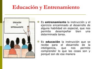 Educación y Entrenamiento


Es entrenamiento la instrucción y el
ejercicio encaminado al desarrollo de
alguna habilidad en especial, que nos
permite
desempeñar
bien
una
determinada tarea.



Es educación la instrucción que se
recibe para el desarrollo de la
inteligencia,
que
nos
permite
comprender lo que las cosas son y
porqué son de esa manera

 