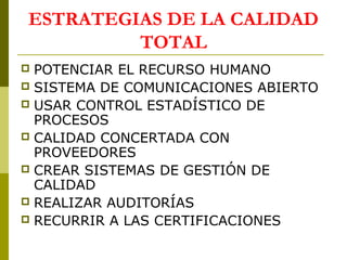 ESTRATEGIAS DE LA CALIDAD
TOTAL
POTENCIAR EL RECURSO HUMANO
 SISTEMA DE COMUNICACIONES ABIERTO
 USAR CONTROL ESTADÍSTICO DE
PROCESOS
 CALIDAD CONCERTADA CON
PROVEEDORES
 CREAR SISTEMAS DE GESTIÓN DE
CALIDAD
 REALIZAR AUDITORÍAS
 RECURRIR A LAS CERTIFICACIONES


 