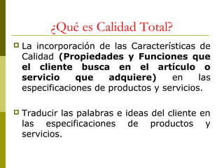 ¿Qué es Calidad Total?


La incorporación de las Características de
Calidad (Propiedades y Funciones que
el cliente busca en el artículo o
servicio
que
adquiere)
en
las
especificaciones de productos y servicios.



Traducir las palabras e ideas del cliente en
las especificaciones de productos y
servicios.

 