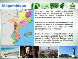 Tem sol, praias, boa comida e boa gente.
Desenvolvimento, modernização, crescimento
económico. São muitos os adjetivos e factores
que bem descrevem o nosso país.
Moçambique é carinhosamente conhecido como
‘A Pérola do Índico, e é exactamente assim que
sentimos que é o nosso País, uma pedra
preciosa pronta para ser lapidada.
Somos 22 milhões de moçambicanos, em um
regime de república desde 25 de Junho de 1975,
quando o então Presidente Samora Machel
liderou a luta pela libertação de Moçambique
contra a colonização portuguesa.
Moçambique
 