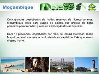 Com grandes descobertas de muitas reservas de hidrocarbonetos,
Moçambique entra para classe de países que precisa de bons
parceiros para trabalhar juntos na exploração destas riquezas.
Com 11 províncias, espalhadas por mais de 800mil metros/2, sendo
Maputo a província mais ao sul, situada na capital do País que leva o
mesmo nome.
Moçambique
 