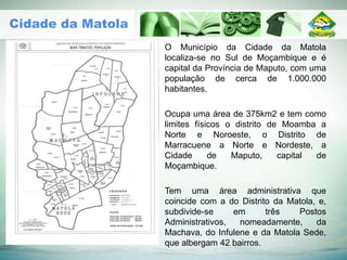 O Município da Cidade da Matola
localiza-se no Sul de Moçambique e é
capital da Província de Maputo, com uma
população de cerca de 1.000.000
habitantes.
Ocupa uma área de 375km2 e tem como
limites físicos o distrito de Moamba a
Norte e Noroeste, o Distrito de
Marracuene a Norte e Nordeste, a
Cidade de Maputo, capital de
Moçambique.
Tem uma área administrativa que
coincide com a do Distrito da Matola, e,
subdivide-se em três Postos
Administrativos, nomeadamente, da
Machava, do Infulene e da Matola Sede,
que albergam 42 bairros.
Cidade da Matola
 