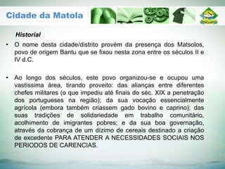 • O nome desta cidade/distrito provém da presença dos Matsolos,
povo de origem Bantu que se fixou nesta zona entre os séculos II e
IV d.C.
• Ao longo dos séculos, este povo organizou-se e ocupou uma
vastíssima área, tirando proveito: das alianças entre diferentes
chefes militares (o que impediu até finais do séc. XIX a penetração
dos portugueses na região); da sua vocação essencialmente
agrícola (embora também criassem gado bovino e caprino); das
suas tradições de solidariedade em trabalho comunitário,
acolhimento de imigrantes pobres; e da sua boa governação,
através da cobrança de um dízimo de cereais destinado a criação
de excedente PARA ATENDER A NECESSIDADES SOCIAIS NOS
PERIODOS DE CARENCIAS.
Historial
Cidade da Matola
 