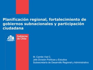 Planificación regional, fortalecimiento de
gobiernos subnacionales y participación
ciudadana
M. Camilo Vial C.
Jefe División Políticas y Estudios
Subsecretaría de Desarrollo Regional y Administrativo
 