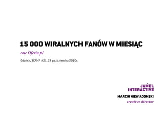  




    15 000 WIRALNYCH FANÓW W MIESIĄC
    case Oferia.pl
    Gdańsk, 3CAMP #21, 28 października 2010r.




                                                MARCIN NIEWIADOMSKI
                                                    creative director
 