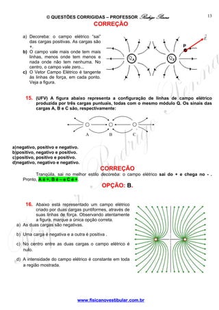© QUESTÕES CORRIGIDAS – PROFESSOR Rodrigo Penna
www.fisicanovestibular.com.br
13
CORREÇÃO
a) Decoreba: o campo elétrico “sai”
das cargas positivas. As cargas são
+.
b) O campo vale mais onde tem mais
linhas, menos onde tem menos e
nada onde não tem nenhuma. No
centro, o campo vale zero...
c) O Vetor Campo Elétrico é tangente
às linhas de força, em cada ponto.
Veja a figura.
15. (UFV) A figura abaixo representa a configuração de linhas de campo elétrico
produzida por três cargas puntuais, todas com o mesmo módulo Q. Os sinais das
cargas A, B e C são, respectivamente:
a)negativo, positivo e negativo.
b)positivo, negativo e positivo.
c)positivo, positivo e positivo.
d)negativo, negativo e negativo.
CORREÇÃO
Tranqüila, sai no melhor estilo decoreba: o campo elétrico sai do + e chega no - .
Pronto, A é +, B é – e C é +.
OPÇÃO: B.
16. Abaixo está representado um campo elétrico
criado por duas cargas puntiformes, através de
suas linhas de força. Observando atentamente
a figura, marque a única opção correta.
a) As duas cargas são negativas.
b) Uma carga é negativa e a outra é positiva .
c) No centro entre as duas cargas o campo elétrico é
nulo.
d) A intensidade do campo elétrico é constante em toda
a região mostrada.
→
E
P
A B C
 