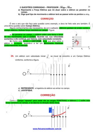 © QUESTÕES CORRIGIDAS – PROFESSOR Rodrigo Penna
www.fisicanovestibular.com.br
20
a) Represente a Força Elétrica que irá atuar sobre o elétron ao penetrar no
campo.
b) Diga qual tipo de movimento o elétron terá ao passar entre os pontos x1 e x2.
CORREÇÃO
É raro o ano que não faço esta questão como exemplo, e devo ter feito este ano também. É
uma ótima questão sobre Campo Elétrico.
Alguns conhecimentos são necessários, de cor e salteado: elétrons gostam de andar contra o
campo elétrico. Sofrem força contrária ao campo! Figura:
a) Ao penetrar no campo, o elétron sofre uma força a favor
do seu movimento, que o acelera. Quando sai, sua velocidade
aumentou e ele continua, por Inércia, com velocidade constante.
b) Como este campo é UNIFORME, força que atua sobre o
elétron é constante, levando-o a ter um Movimento Retilíneo
Uniformemente Acelerado.
24. Um elétron com velocidade inicial
→
V0
se move de encontro a um Campo Elétrico
Uniforme, conforme a figura.
a) REPRESENTE a trajetória do elétron ao entrar no campo.
b) JUSTIFIQUE.
CORREÇÃO
Como o Campo “aponta” para onde vão as cargas POSITIVAS, o elétron ( - ) sofre uma
força contrária ao campo, e se desvia na direção desta força.
E
→
→
V0
E
→
→
V0
→
F
 