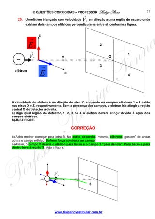 © QUESTÕES CORRIGIDAS – PROFESSOR Rodrigo Penna
www.fisicanovestibular.com.br
21
O
z
y
x
elétron
→
V0
→
E2
→
E1
--
2
1
3
4
25. Um elétron é lançado com velocidade
→
V0
em direção a uma região do espaço onde
existem dois campos elétricos perpendiculares entre si, conforme a figura.
A velocidade do elétron é na direção do eixo Y, enquanto os campos elétricos 1 e 2 estão
nos eixos X e Z, respectivamente. Sem a presença dos campos, o elétron iria atingir a região
central O do detector à direita.
a) Diga qual região do detector, 1, 2, 3 ou 4 o elétron deverá atingir devido à ação dos
campos elétricos.
b) JUSTIFIQUE.
CORREÇÃO
b) Acho melhor começar pela letra B. No estilo decoreba, mesmo, elétrons “gostam” de andar
contra o campo elétrico. Sofrem força contrária ao campo!
a) Assim, o campo 2 desvia o elétron para baixo e o campo 1 “para dentro”. Para baixo e para
dentro leva à região 3. Veja a figura.
→
V0
3
 