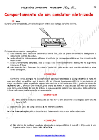 © QUESTÕES CORRIGIDAS – PROFESSOR Rodrigo Penna
www.fisicanovestibular.com.br
24
Comportamento de um condutor eletrizado
28. UFV
Durante uma tempestade, um raio atinge um ônibus que trafega por uma rodovia.
Pode-se afirmar que os passageiros:
a) não sofrerão dano físico em decorrência deste fato, pois os pneus de borracha asseguram o
isolamento elétrico do ônibus.
b) serão atingidos pela descarga elétrica, em virtude da carroceria metálica ser boa condutora de
eletricidade.
c) serão parcialmente atingidos, pois a carga será homogeneamente distribuída na superfície
interna do ônibus.
d) não sofrerão dano físico em decorrência deste fato, pois a carroceria metálica do ônibus atua
como blindagem.
CORREÇÃO
Conforme vimos, sempre no interior de um condutor eletrizado o Campo Elétrico é nulo. O
que quer dizer, na prática, que lá dentro não se observa fenômenos elétricos como choques. A
carga se distribui pela superfície externa do condutor e tal fenômeno físico ganha o nome de
BLINDAGEM. O ônibus é um condutor, pois é feito de metal! A carga trazida pelo raio que caiu flui
pela carroceria do lado de fora do ônibus, e os passageiros podem ficar tranqüilos! Este problema
foi marcado como tarefa e consta no seu material.
GABARITO: D
29. Uma esfera condutora eletrizada, de raio R = 3 cm, encontra-se carregada com uma Q
igual a 1μC.
a) Determine o valor do campo elétrico E no interior da esfera.
b) Cite uma aplicação prática do fenômeno físico relacionado a esta esfera eletrizada.
CORREÇÃO
a) No interior de qualquer condutor eletrizado o campo elétrico é nulo (E = 0!) e este é um
importante fenômeno físico: a BLINDAGEM.
 