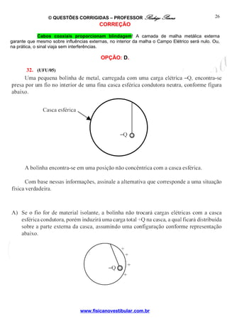 © QUESTÕES CORRIGIDAS – PROFESSOR Rodrigo Penna
www.fisicanovestibular.com.br
26
CORREÇÃO
Cabos coaxiais proporcionam blindagem! A camada de malha metálica externa
garante que mesmo sobre influências externas, no interior da malha o Campo Elétrico será nulo. Ou,
na prática, o sinal viaja sem interferências.
OPÇÃO: D.
32. (UFU/05)
 