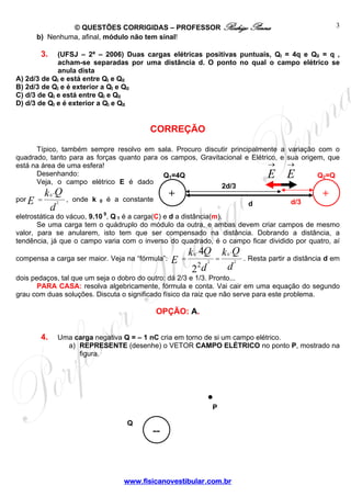 © QUESTÕES CORRIGIDAS – PROFESSOR Rodrigo Penna
www.fisicanovestibular.com.br
3
Q
.
--
P
b) Nenhuma, afinal, módulo não tem sinal!
3. (UFSJ – 2ª – 2006) Duas cargas elétricas positivas puntuais, QI = 4q e QII = q ,
acham-se separadas por uma distância d. O ponto no qual o campo elétrico se
anula dista
A) 2d/3 de QI e está entre QI e QII
B) 2d/3 de QI e é exterior a QI e QII
C) d/3 de QI e está entre QI e QII
D) d/3 de QI e é exterior a QI e QII
CORREÇÃO
Típico, também sempre resolvo em sala. Procuro discutir principalmente a variação com o
quadrado, tanto para as forças quanto para os campos, Gravitacional e Elétrico, e sua origem, que
está na área de uma esfera!
Desenhando:
Veja, o campo elétrico E é dado
por
d
Qk
E 2
0
.
= , onde k 0 é a constante
eletrostática do vácuo, 9.10 9
, Q 1 é a carga(C) e d a distância(m).
Se uma carga tem o quádruplo do módulo da outra, e ambas devem criar campos de mesmo
valor, para se anularem, isto tem que ser compensado na distância. Dobrando a distância, a
tendência, já que o campo varia com o inverso do quadrado, é o campo ficar dividido por quatro, aí
compensa a carga ser maior. Veja na “fórmula”:
d
Qk
d
Qk
E 2
0
2
0
.
2
.
2
4
== . Resta partir a distância d em
dois pedaços, tal que um seja o dobro do outro: dá 2/3 e 1/3. Pronto...
PARA CASA: resolva algebricamente, fórmula e conta. Vai cair em uma equação do segundo
grau com duas soluções. Discuta o significado físico da raiz que não serve para este problema.
OPÇÃO: A.
4. Uma carga negativa Q = – 1 nC cria em torno de si um campo elétrico.
a) REPRESENTE (desenhe) o VETOR CAMPO ELÉTRICO no ponto P, mostrado na
figura.
d/3
2d/3
→
E
d
Q2=QQ1=4Q
+ +
→
E
 