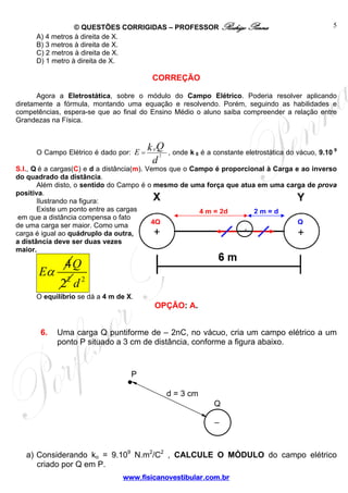 © QUESTÕES CORRIGIDAS – PROFESSOR Rodrigo Penna
www.fisicanovestibular.com.br
5
A) 4 metros à direita de X.
B) 3 metros à direita de X.
C) 2 metros à direita de X.
D) 1 metro à direita de X.
CORREÇÃO
Agora a Eletrostática, sobre o módulo do Campo Elétrico. Poderia resolver aplicando
diretamente a fórmula, montando uma equação e resolvendo. Porém, seguindo as habilidades e
competências, espera-se que ao final do Ensino Médio o aluno saiba compreender a relação entre
Grandezas na Física.
O Campo Elétrico é dado por:
0
2
.
E
Qk
d
= , onde k 0 é a constante eletrostática do vácuo, 9.10 9
S.I., Q é a cargas(C) e d a distância(m). Vemos que o Campo é proporcional à Carga e ao inverso
do quadrado da distância.
Além disto, o sentido do Campo é o mesmo de uma força que atua em uma carga de prova
positiva.
Ilustrando na figura:
Existe um ponto entre as cargas
em que a distância compensa o fato
de uma carga ser maior. Como uma
carga é igual ao quádruplo da outra,
a distância deve ser duas vezes
maior.
4
Eα 2
2
Q
2
d
O equilíbrio se dá a 4 m de X.
OPÇÃO: A.
6. Uma carga Q puntiforme de – 2nC, no vácuo, cria um campo elétrico a um
ponto P situado a 3 cm de distância, conforme a figura abaixo.
a) Considerando ko = 9.109
N.m2
/C2
, CALCULE O MÓDULO do campo elétrico
criado por Q em P.
2 m = d4 m = 2d
4Q Q
+
.
–
d = 3 cm
Q
P
 
