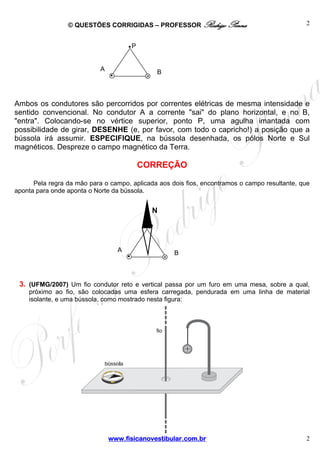 © QUESTÕES CORRIGIDAS – PROFESSOR Rodrigo Penna

2

P

A

B

Ambos os condutores são percorridos por correntes elétricas de mesma intensidade e
sentido convencional. No condutor A a corrente "sai" do plano horizontal, e no B,
"entra". Colocando-se no vértice superior, ponto P, uma agulha imantada com
possibilidade de girar, DESENHE (e, por favor, com todo o capricho!) a posição que a
bússola irá assumir. ESPECIFIQUE, na bússola desenhada, os pólos Norte e Sul
magnéticos. Despreze o campo magnético da Terra.

CORREÇÃO
Pela regra da mão para o campo, aplicada aos dois fios, encontramos o campo resultante, que
aponta para onde aponta o Norte da bússola.

N
P

A

B

3. (UFMG/2007) Um fio condutor reto e vertical passa por um furo em uma mesa, sobre a qual,
próximo ao fio, são colocadas uma esfera carregada, pendurada em uma linha de material
isolante, e uma bússola, como mostrado nesta figura:

www.fisicanovestibular.com.br

2

 