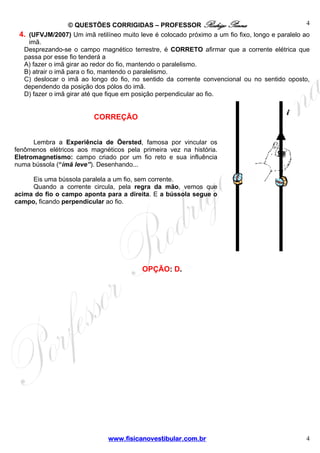 4
© QUESTÕES CORRIGIDAS – PROFESSOR Rodrigo Penna
4. (UFVJM/2007) Um imã retilíneo muito leve é colocado próximo a um fio fixo, longo e paralelo ao
imã.
Desprezando-se o campo magnético terrestre, é CORRETO afirmar que a corrente elétrica que
passa por esse fio tenderá a
A) fazer o imã girar ao redor do fio, mantendo o paralelismo.
B) atrair o imã para o fio, mantendo o paralelismo.
C) deslocar o imã ao longo do fio, no sentido da corrente convencional ou no sentido oposto,
dependendo da posição dos pólos do imã.
D) fazer o imã girar até que fique em posição perpendicular ao fio.

CORREÇÃO
Lembra a Experiência de Öersted, famosa por vincular os
fenômenos elétricos aos magnéticos pela primeira vez na história.
Eletromagnetismo: campo criado por um fio reto e sua influência
numa bússola (“ímã leve”). Desenhando...
Eis uma bússola paralela a um fio, sem corrente.
Quando a corrente circula, pela regra da mão, vemos que
acima do fio o campo aponta para a direita. E a bússola segue o
campo, ficando perpendicular ao fio.

OPÇÃO: D.

www.fisicanovestibular.com.br

4

 