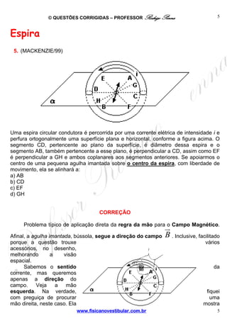 © QUESTÕES CORRIGIDAS – PROFESSOR Rodrigo Penna

5

Espira
5. (MACKENZIE/99)

Uma espira circular condutora é percorrida por uma corrente elétrica de intensidade i e
perfura ortogonalmente uma superfície plana e horizontal, conforme a figura acima. O
segmento CD, pertencente ao plano da superfície, é diâmetro dessa espira e o
segmento AB, também pertencente a esse plano, é perpendicular a CD, assim como EF
é perpendicular a GH e ambos coplanares aos segmentos anteriores. Se apoiarmos o
centro de uma pequena agulha imantada sobre o centro da espira, com liberdade de
movimento, ela se alinhará a:
a) AB
b) CD
c) EF
d) GH

CORREÇÃO
Problema típico de aplicação direta da regra da mão para o Campo Magnético.
Afinal, a agulha imantada, bússola, segue a direção do campo
porque a questão trouxe
acessórios, no desenho,
melhorando
a
visão
espacial.
Sabemos o sentido
corrente, mas queremos
apenas a direção do
campo.
Veja
a
mão
esquerda. Na verdade,
com preguiça de procurar
mão direita, neste caso. Ela
www.fisicanovestibular.com.br

B . Inclusive, facilitado
vários

da

fiquei
uma
mostra
5

 