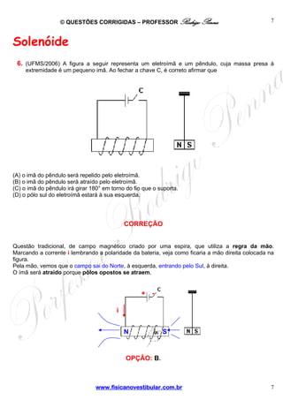 © QUESTÕES CORRIGIDAS – PROFESSOR Rodrigo Penna

7

Solenóide
6. (UFMS/2006) A figura a seguir representa um eletroímã e um pêndulo, cuja massa presa à
extremidade é um pequeno imã. Ao fechar a chave C, é correto afirmar que

(A) o imã do pêndulo será repelido pelo eletroímã.
(B) o imã do pêndulo será atraído pelo eletroímã.
(C) o imã do pêndulo irá girar 180° em torno do fio que o suporta.
(D) o pólo sul do eletroímã estará à sua esquerda.

CORREÇÃO
Questão tradicional, de campo magnético criado por uma espira, que utiliza a regra da mão.
Marcando a corrente i lembrando a polaridade da bateria, veja como ficaria a mão direita colocada na
figura.
Pela mão, vemos que o campo sai do Norte, à esquerda, entrando pelo Sul, à direita.
O ímã será atraído porque pólos opostos se atraem.

+

-

i
N

S

OPÇÃO: B.

www.fisicanovestibular.com.br

7

 