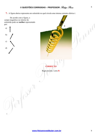 © QUESTÕES CORRIGIDAS – PROFESSOR Rodrigo Penna

8

7. A figura abaixo representa um solenóide no qual circula uma intensa corrente elétrica i.
De acordo com a figura, o
campo magnético no interior do
solenóide pode ser melhor representado
por:

i

a)

b)

i

c)

d)

CORREÇÃO
Regra da mão. Letra B.

www.fisicanovestibular.com.br

8

 