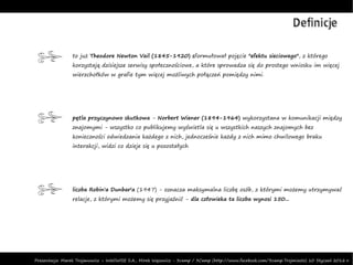 Definicje

                 to już Theodore Newton Vail (1845-1920) sformułował pojęcie "efektu sieciowego", z którego
                 korzystają dzisiejsze serwisy społecznościowe, a które sprowadza się do prostego wniosku im więcej
                 wierzchołków w grafie tym więcej możliwych połączeń pomiędzy nimi.




                 pętla przyczynowo skutkowa - Norbert Wiener (1894-1964) wykorzystana w komunikacji między
                 znajomymi - wszystko co publikujemy wyświetla się u wszystkich naszych znajomych bez
                 konieczności odwiedzania każdego z nich, jednocześnie każdy z nich mimo chwilowego braku
                 interakcji, widzi co dzieje się u pozostałych




                 liczba Robin'a Dunbar'a (1947) - oznacza maksymalna liczbę osób, z którymi możemy utrzymywać
                 relacje, z którymi możemy się przyjaźnić - dla człowieka ta liczba wynosi 150...




Prezentacja: Marek Trojanowicz – InteliWISE S.A., Mirek Wąsowicz - 3camp / 3Camp (http://www.facebook.com/3camp.Trojmiasto) 10 Styczeń 2012 r.
 