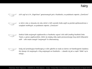 Fakty

                 25% czyli aż 1/4 „PageViews” generowanych jest z Facebook'a, na podstawie raportu „ComScore”




                 w 2011 roku w stosunku do roku 2010 o 40% wzrosła liczba wejść na portale społecznościowe z
                 urządzeń mobilnych, na podstawie raportu „ComScore”




                 średnia liczba znajomych użytkownika w Facebooku wynosi 130 osób (według Facebook Data
                 Team), a grona użytkowników, które się między sobą często porozumiewają liczą około kilkanaście
                 osób - cała reszta naszych "znajomych" to obserwatorzy




                 kiedy sieć produkująca hamburgery w USA ogłosiła że rozda za darmo 10 hamburgerów każdemu
                 kto skasuje 10 znajomych z listy znajomych na Facebook'u – okazało się jak w części "słabe" są to
                 relacje...




Prezentacja: Marek Trojanowicz – InteliWISE S.A., Mirek Wąsowicz - 3camp / 3Camp (http://www.facebook.com/3camp.Trojmiasto) 10 Styczeń 2012 r.
 
