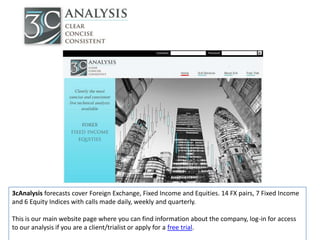 3cAnalysis forecasts cover Foreign Exchange, Fixed Income and Equities. 14 FX pairs, 7 Fixed Income
and 6 Equity Indices with calls made daily, weekly and quarterly.

This is our main website page where you can find information about the company, log-in for access
to our analysis if you are a client/trialist or apply for a free trial.
 