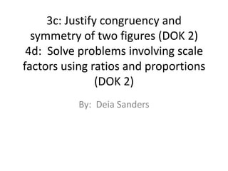 3c: Justify congruency and symmetry of two figures (DOK 2)4d:  Solve problems involving scale factors using ratios and proportions (DOK 2) By:  Deia Sanders 