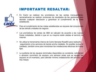 IMPORTANTE RESALTAR:
 En Cantv se realizan los pronósticos de las ventas mensualmente,
semanalmente se realizan revisiones de resultados de las gestiones para
abordar cualquier desviación y garantizar el cumplimiento de la meta
establecida.
 Para el cumplimiento de las metas establecidas se requiere del compromiso
de las demás unidades de negocio.
 Los pronósticos de ventas de ABA se calculan de acuerdo a las nuevas
líneas instaladas, debido a que en su mayoría están atadas al servicio de
internet.
 Se utiliza la herramienta interna de Cantv llamada Rosal03 para realizarle
seguimiento a los servicios de banda ancha instalado. Es posible revisar lo
instalado, también sirve para monitorear las instalaciones efectivas de líneas
fijas.
 La auditoria de los equipos terminales disponibles es constante, solicitando
a almacén suministro de equipos una semana antes que se agoten los
equipos en el inventario, para atender mínimo instalaciones del servicio por
tres meses
 