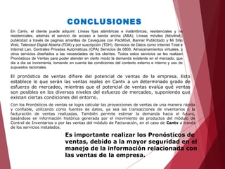 CONCLUSIONES
En Cantv, el cliente puede adquirir: Líneas fijas alámbricas e inalámbricas, residenciales y no
residenciales, además el servicio de acceso a banda ancha (ABA), Líneas móviles (Movilnet),
publicidad a través de paginas amarillas de Caveguias con PacMóvil, Banner Publicitado y Mi Sitio
Web, Televisor Digital Abierta (TDA) y por suscripción (TDH), Servicios de Datos como Internet Total e
Internet Lan, Centrales Privadas Automáticas (CPA) Servicios de 0800, Almacenamientos virtuales, y
otros servicios diseñados a las necesidades de los clientes. Todos estos servicios se les realizan
Pronósticos de Ventas para poder atender en cierto modo la demanda existente en el mercado, que
dia a dia se incrementa, tomando en cuenta las condiciones del contexto externo e interno y uso de
supuestos racionales.
El pronóstico de ventas difiere del potencial de ventas de la empresa. Esto
establece lo que serán las ventas reales en Cantv a un determinado grado de
esfuerzo de mercadeo, mientras que el potencial de ventas evalúa qué ventas
son posibles en los diversos niveles del esfuerzo de mercadeo, suponiendo que
existan ciertas condiciones del entorno.
Con los Pronósticos de ventas se logra calcular las proyecciones de ventas de una manera rápida
y confiable, utilizando como fuentes de datos, ya sea las transacciones de inventarios o la
facturación de ventas realizadas. También permite estimar la demanda hacia el futuro,
basándose en información histórica generada por el movimiento de productos del módulo de
Control de Inventarios o por las ventas del módulo de Facturación, en el caso de Cantv a través
de los servicios instalados.
Es importante realizar los Pronósticos de
ventas, debido a la mayor seguridad en el
manejo de la información relacionada con
las ventas de la empresa.
 