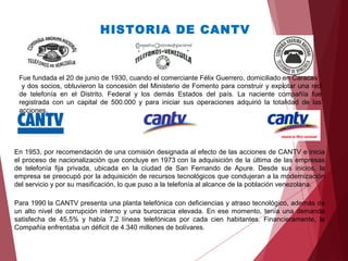 HISTORIA DE CANTV
Fue fundada el 20 de junio de 1930, cuando el comerciante Félix Guerrero, domiciliado en Caracas
y dos socios, obtuvieron la concesión del Ministerio de Fomento para construir y explotar una red
de telefonía en el Distrito. Federal y los demás Estados del país. La naciente compañía fue
registrada con un capital de 500.000 y para iniciar sus operaciones adquirió la totalidad de las
acciones.
En 1953, por recomendación de una comisión designada al efecto de las acciones de CANTV e inicia
el proceso de nacionalización que concluye en 1973 con la adquisición de la última de las empresas
de telefonía fija privada, ubicada en la ciudad de San Fernando de Apure. Desde sus inicios, la
empresa se preocupó por la adquisición de recursos tecnológicos que condujeran a la modernización
del servicio y por su masificación, lo que puso a la telefonía al alcance de la población venezolana.
Para 1990 la CANTV presenta una planta telefónica con deficiencias y atraso tecnológico, además de
un alto nivel de corrupción interno y una burocracia elevada. En ese momento, tenía una demanda
satisfecha de 45,5% y había 7,2 líneas telefónicas por cada cien habitantes. Financieramente, la
Compañía enfrentaba un déficit de 4.340 millones de bolívares.
 