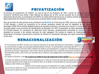 El proceso de privatización de CANTV, se inicia el día 15 de diciembre de 1991, cuando se otorga la concesión al
Consorcio VenWorld que ofreció 1.885 millones de dólares por el 40% de las acciones de la empresa. Aunque hubo
detractores del proceso, la privatización de CANTV se realizó dentro del marco de un estricto contrato de concesión, el cual
fijaba parámetros de cobertura y servicios que la empresa debía cumplir anualmente.
Otro de los hitos de este período es la constitución de Movilnet el 19 de mayo de 1992, que en su primer año alcanzó
21.000 clientes, y pronto se convertiría en la primera operadora celular del país en digitalizar su red. Bajo la
tecnología TDMA (Time División Múltiple Access) se impulsan productos y servicios que marcan un nuevo cambio en el
mercado celular, como el servicio de identificación de llamadas. En 1997, la operadora ya había alcanzado una cartera
de 375.000 clientes. En noviembre de 1995 nace Cantv Servicios, posteriormente convertida en Cantv.net, con el
propósito de proveer a los clientes servicios de valor agregado. Se cambia la insignia de modernización de la
Corporación al impulsar masivamente el servicio de Internet en Venezuela, liderazgo que sigue consolidando a través
de los años.
PRIVATIZACIÓN
RENACIONALIZACIÓN
El 12 de febrero de 2007 se firmó una carta de intención en la sede del Gobierno Venezolano, mediante la cual el Estado
se comprometió a pagar a la empresa estadounidense Verizon, su participación accionaria del 28,51 % en la empresa. Este
porcentaje equivale a 572.247 040,2 millones de dólares que representa un pago de 17,85 Bolívares por las 224.410 604
acciones que fueron negociadas. Este mismo año la empresa terminó su ejercicio generando beneficios por 1502,7 millones
De bolívares fuertes, pero hubo que cancelar 362,2 millones a las obligaciones con jubilados y pensionados y 116,2
millones
En reparos tributarios, además el estado incrementó su control accionario hasta el 90%.En enero de 2009 la filial de telefonía móvil celular Movilnet lanzó la red GSM.
A finales de 2009 la compañía había aumentado en un 30% el número de suscriptores desde su nacionalización,
pasando del 55% de los hogares en el 2006 al 85% en el 2009 e incrementado la inversión anual de 350 millones de
dólares a 800 millones de dólares.
Desde el 2010 presta servicios de televisión por cable a través del Satélite Simón Bolívar, y
por el mismo cable por el que se presta servicio telefónico y de Internet, permitiendo así llevar el servicio de televisión a
zonas que no gozan de señal.
 