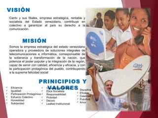 MISIÓN
VISIÓN
Cantv y sus filiales, empresa estratégica, rentable y
socialista del Estado venezolano, contribuye en
colectivo a garantizar al país su derecho a la
comunicación.
Somos la empresa estratégica del estado venezolano
operadora y proveedora de soluciones integrales de
telecomunicaciones e informática, corresponsable de
la soberanía y transformación de la nación, que
potencia el poder popular y la integración de la región,
capaz de servir con calidad, eficiencia y eficacia, y con
la participación protagónica del pueblo, contribuyendo
a la suprema felicidad social
PRINICIPIOS Y
VALORES Eficiencia
 Igualdad
 Participación Protagónica
 Esfuerzo Colectivo
 Honestidad
 Solidaridad
 Vocación de Servicio
 Ética Socialista
 Responsabilidad
 Probidad
 Decoro
 Lealtad Institucional
 Disciplina
 Eficacia
 Celeridad
 Pulcritud
 Amor
 