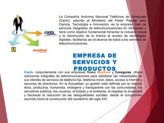 La Compañía Anónima Nacional Teléfonos de Venezuela
(Cantv), adscrita al Ministerio del Poder Popular para
Ciencia, Tecnología e Innovación, es la empresa líder de
servicios integrados de telecomunicaciones en Venezuela y
tiene como objetivo fundamental fomentar la inclusión social
y la disminución de la brecha al acceso de tecnologías
digitales, facilitando así el alcance de todos a los servicios de
telecomunicaciones.
Cantv, conjuntamente con sus empresas filiales Movilnet y Caveguías, ofrece
soluciones integrales de telecomunicaciones para satisfacer las necesidades de
sus clientes de servicios de telefonía fija, telefonía móvil, datos, acceso a Internet y
servicios de directorios. En la Actualidad, su gestión está definida por la relación
ética, productiva, humanista, endógena y transparente con las comunidades, los
servidores públicos, los usuarios, el Estado y el ambiente, al respetar la diversidad
y favorecer la reducción de las desigualdades sociales, desde el compromiso
asumido hacia la construcción del socialismo del siglo XXI.
EMPRESA DE
SERVICIOS Y
PRODUCTOS
 