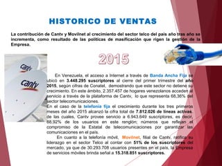 En Venezuela, el acceso a Internet a través de Banda Ancha Fija se
ubicó en 3.448.295 suscriptores al cierre del primer trimestre del año
2015, según cifras de Conatel, demostrando que este sector no detiene su
crecimiento. En este ámbito, 2.357.457 de hogares venezolanos acceden al
servicio a través de la plataforma de Cantv, lo que representa 68,36% del
sector telecomunicaciones.
En el caso de la telefonía fija el crecimiento durante los tres primeros
meses del año 2015 alcanzó la cifra total de 7.812.026 de líneas activas.
de las cuales, Cantv provee servicio a 6.943.649 suscriptores, es decir,
88,92% de los usuarios en este renglón; números que reflejan el
compromiso de la Estatal de telecomunicaciones por garantizar las
comunicaciones en el país.
En cuanto a la telefonía móvil, Movilnet, filial de Cantv, ratifica su
liderazgo en el sector Telco al contar con 51% de los suscriptores del
mercado, ya que de 30.293.708 usuarios presentes en el país, la Empresa
de servicios móviles brinda señal a 15.318.851 suscriptores.
La contribución de Cantv y Movilnet al crecimiento del sector telco del país año tras año se
incrementa, como resultado de las políticas de masificación que rigen la gestión de la
Empresa.
HISTORICO DE VENTAS
 