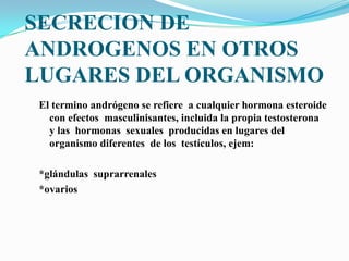 SECRECION DE
ANDROGENOS EN OTROS
LUGARES DEL ORGANISMO
El termino andrógeno se refiere a cualquier hormona esteroide
con efectos masculinisantes, incluida la propia testosterona
y las hormonas sexuales producidas en lugares del
organismo diferentes de los testículos, ejem:
*glándulas suprarrenales
*ovarios
 