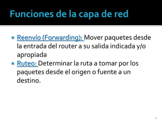    Reenvío (Forwarding): Mover paquetes desde
    la entrada del router a su salida indicada y/o
    apropiada
   Ruteo: Determinar la ruta a tomar por los
    paquetes desde el origen o fuente a un
    destino.



                                                     4
 