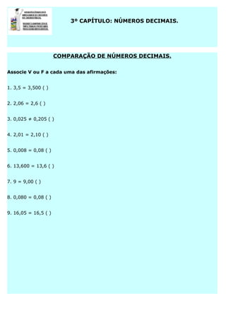 3º CAPÍTULO: NÚMEROS DECIMAIS.

COMPARAÇÃO DE NÚMEROS DECIMAIS.
Associe V ou F a cada uma das afirmações:
1. 3,5 = 3,500 ( )
2. 2,06 = 2,6 ( )
3. 0,025 ≠ 0,205 ( )
4. 2,01 = 2,10 ( )
5. 0,008 = 0,08 ( )
6. 13,600 = 13,6 ( )
7. 9 = 9,00 ( )
8. 0,080 = 0,08 ( )
9. 16,05 = 16,5 ( )

 
