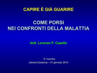 CAPIRE È GIÀ GUARIRE

COME PORSI
NEI CONFRONTI DELLA MALATTIA
dott. Lorenzo P. Capello

3° incontro
Libreria Esoterica – 31 gennaio 2014

 