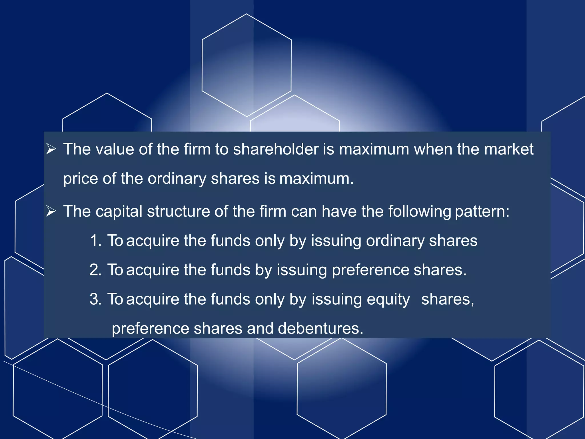  The value of the firm to shareholder is maximum when the market
price of the ordinary shares is maximum.
 The capital structure of the firm can have the following pattern:
1. To acquire the funds only by issuing ordinary shares
2. To acquire the funds by issuing preference shares.
3. To acquire the funds only by issuing equity shares,
preference shares and debentures.
 