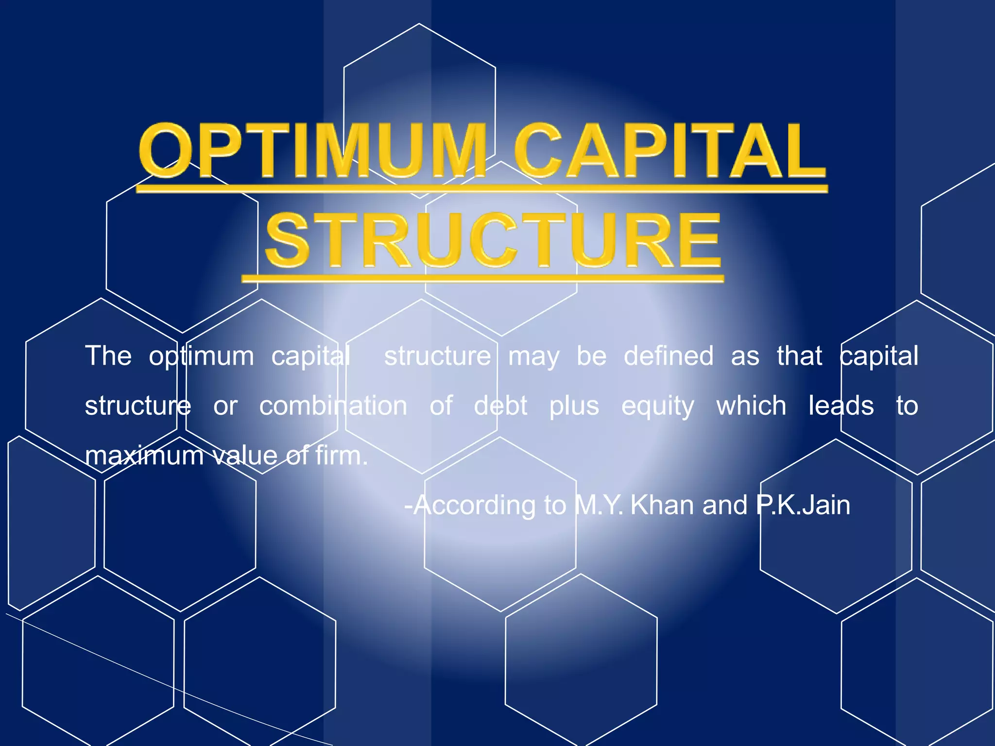 The optimum capital structure may be defined as that capital
structure or combination of debt plus equity which leads to
maximum value of firm.
-According to M.Y. Khan and P.K.Jain
 