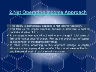  This theory is diametrically opposite to Net IncomeApproach.
 This tells us that capital structure decision is irrelevant to cost of
capital and value of firm.
 Any change in leverage will not lead to any change in total value of
firm and market price of shares (Po); as the overall cost of capital
is independent of the degree of leverage.
 In other words, according to this approach change in capital
structure of a company, does not effect the market value of the firm
and the overall cost of capital remains constant.
 