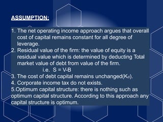 ASSUMPTION:
1. The net operating income approach argues that overall
cost of capital remains constant for all degree of
leverage.
2. Residual value of the firm: the value of equity is a
residual value which is determined by deducting Total
market value of debt from value of the firm.
i.e. S = V-B
3. The cost of debt capital remains unchanged(Kd).
4. Corporate income tax do not exists.
5.Optimum capital structure: there is nothing such as
optimum capital structure. According to this approach any
capital structure is optimum.
 